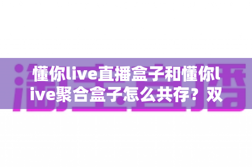 懂你live直播盒子和懂你live聚合盒子怎么共存？双应用并存安装与管理全攻略