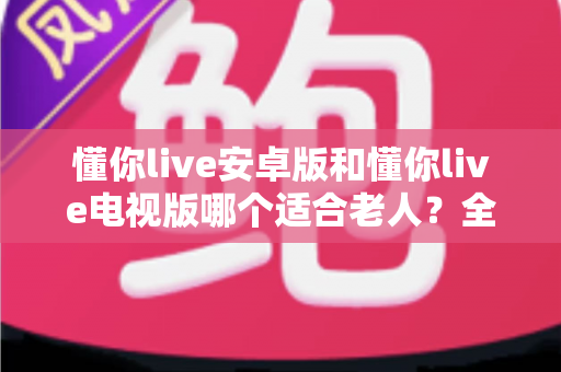 懂你live安卓版和懂你live电视版哪个适合老人？全面对比帮您选对版本