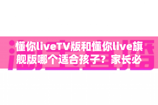 懂你liveTV版和懂你live旗舰版哪个适合孩子？家长必看的深度对比与选购指南