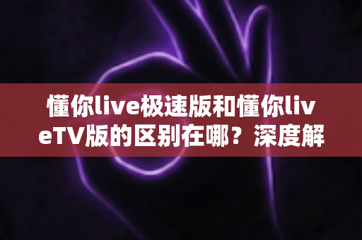 懂你live极速版和懂你liveTV版的区别在哪?深度解析两大版本差异,帮你选对不踩坑! 懂你live极速版和懂你liveTV版的区别在哪?深度解析两大版本差异,帮你选对不踩坑!