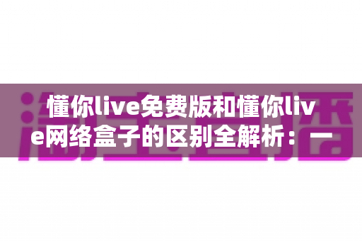 懂你live免费版和懂你live网络盒子的区别全解析：一文读懂两大版本，选对工具畅享高清直播体验