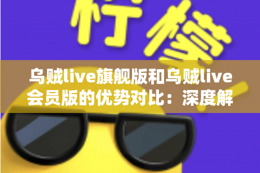 乌贼live旗舰版和乌贼live会员版的优势对比:深度解析两大版本差异,助你选出最适合自己的方案 乌贼live旗舰版和乌贼live会员版的优势对比:深度解析两大版本差异,助你选出最适合自己的方案