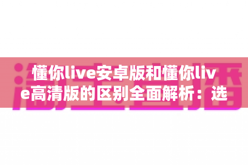 懂你live安卓版和懂你live高清版的区别全面解析:选对版本畅享极致视听体验 懂你live安卓版和懂你live高清版的区别全面解析:选对版本畅享极致视听体验