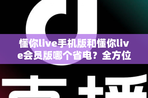 懂你live手机版和懂你live会员版哪个省电？全方位省电对比与实用攻略