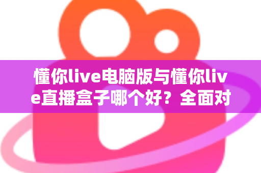 懂你live电脑版与懂你live直播盒子哪个好?全面对比评测,看完这篇你就知道怎么选了 懂你live电脑版与懂你live直播盒子哪个好?全面对比评测,看完这篇你就知道怎么选了