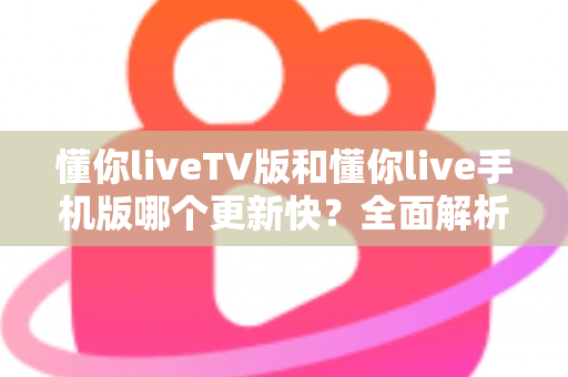 懂你liveTV版和懂你live手机版哪个更新快?全面解析两大版本更新速度差异与实用指南 懂你liveTV版和懂你live手机版哪个更新快?全面解析两大版本更新速度差异与实用指南