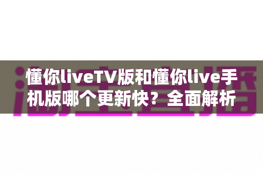 懂你liveTV版和懂你live手机版哪个更新快?全面解析两大版本更新速度差异与实用指南 懂你liveTV版和懂你live手机版哪个更新快?全面解析两大版本更新速度差异与实用指南