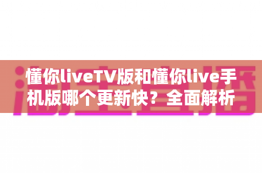 懂你liveTV版和懂你live手机版哪个更新快？全面解析两大版本更新速度差异与实用指南