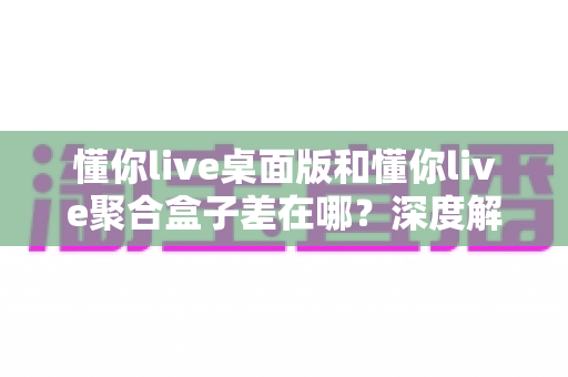 懂你live桌面版和懂你live聚合盒子差在哪？深度解析两者核心区别与选择指南