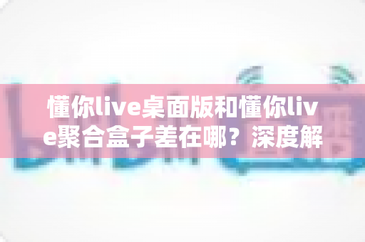 懂你live桌面版和懂你live聚合盒子差在哪？深度解析两者核心区别与选择指南