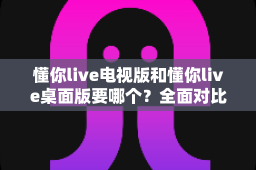 懂你live电视版和懂你live桌面版要哪个？全面对比分析助你轻松做出正确选择