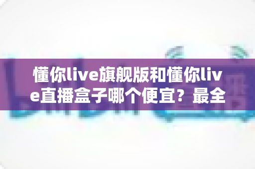 懂你live旗舰版和懂你live直播盒子哪个便宜？最全价格对比与高性价比选购攻略