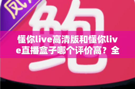 懂你live高清版和懂你live直播盒子哪个评价高?全面口碑对比与实用选购指南 懂你live高清版和懂你live直播盒子哪个评价高?全面口碑对比与实用选购指南