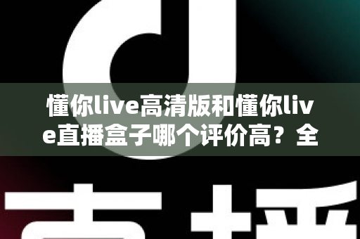 懂你live高清版和懂你live直播盒子哪个评价高？全面口碑对比与实用选购指南
