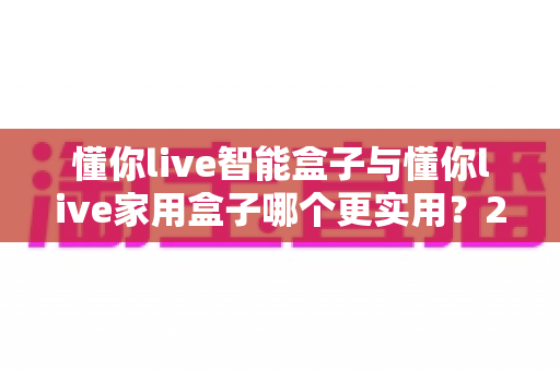 懂你live智能盒子与懂你live家用盒子哪个更实用?2025年家庭影音盒子深度对比与选购指南 懂你live智能盒子与懂你live家用盒子哪个更实用?2025年家庭影音盒子深度对比与选购指南