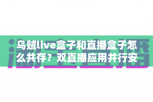 乌贼live盒子和直播盒子怎么共存?双直播应用并行安装与优化全攻略 乌贼live盒子和直播盒子怎么共存?双直播应用并行安装与优化全攻略