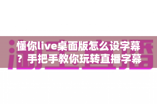 懂你live桌面版怎么设字幕?手把手教你玩转直播字幕设置全攻略 懂你live桌面版怎么设字幕?手把手教你玩转直播字幕设置全攻略