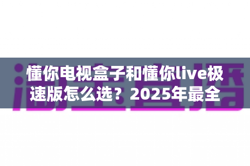 懂你电视盒子和懂你live极速版怎么选?2025年最全选购指南助你轻松决策 懂你电视盒子和懂你live极速版怎么选?2025年最全选购指南助你轻松决策