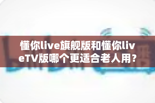 懂你live旗舰版和懂你liveTV版哪个更适合老人用?一文看懂两大版本差异,帮爸妈选出最省心的观影方案 懂你live旗舰版和懂你liveTV版哪个更适合老人用?一文看懂两大版本差异,帮爸妈选出最省心的观影方案