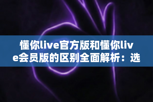懂你live官方版和懂你live会员版的区别全面解析：选对版本，畅享直播新体验