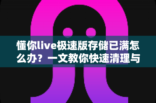 懂你live极速版存储已满怎么办?一文教你快速清理与长效预防的实用指南 懂你live极速版存储已满怎么办?一文教你快速清理与长效预防的实用指南