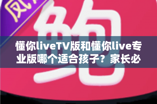 懂你liveTV版和懂你live专业版哪个适合孩子?家长必读的详细对比与选购指南 懂你liveTV版和懂你live专业版哪个适合孩子?家长必读的详细对比与选购指南