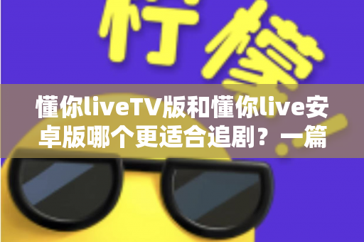 懂你liveTV版和懂你live安卓版哪个更适合追剧？一篇讲透差异与选择的追剧指南