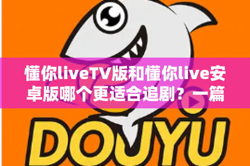 懂你liveTV版和懂你live安卓版哪个更适合追剧？一篇讲透差异与选择的追剧指南