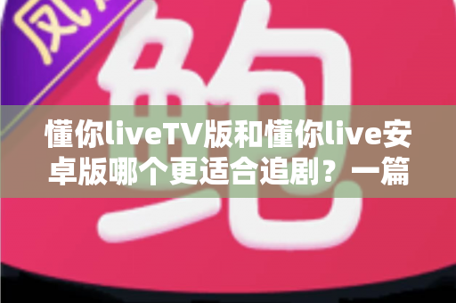懂你liveTV版和懂你live安卓版哪个更适合追剧？一篇讲透差异与选择的追剧指南