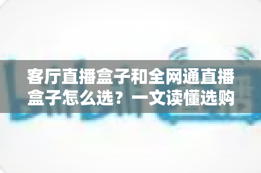 客厅直播盒子和全网通直播盒子怎么选？一文读懂选购攻略与避坑指南