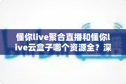 懂你live聚合直播和懂你live云盒子哪个资源全?深度对比帮你选出资源最全的观影方案 懂你live聚合直播和懂你live云盒子哪个资源全?深度对比帮你选出资源最全的观影方案