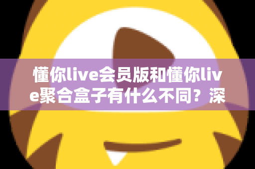 懂你live会员版和懂你live聚合盒子有什么不同?深度对比助你选对不选贵 懂你live会员版和懂你live聚合盒子有什么不同?深度对比助你选对不选贵
