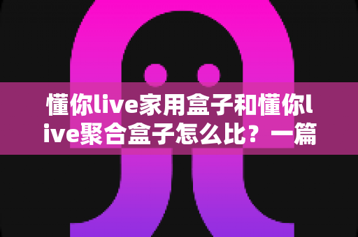 懂你live家用盒子和懂你live聚合盒子怎么比?一篇讲透差异、优缺点与选购建议的深度指南 懂你live家用盒子和懂你live聚合盒子怎么比?一篇讲透差异、优缺点与选购建议的深度指南