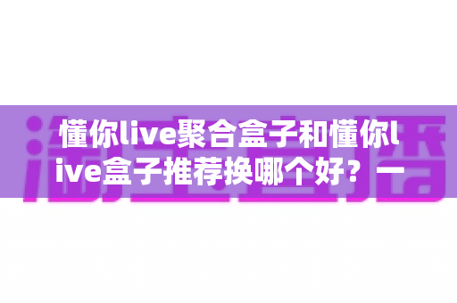 懂你live聚合盒子和懂你live盒子推荐换哪个好?一文读懂两者差异,选对不花冤枉钱 懂你live聚合盒子和懂你live盒子推荐换哪个好?一文读懂两者差异,选对不花冤枉钱