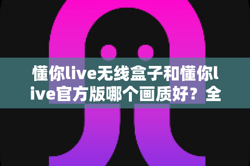 懂你live无线盒子和懂你live官方版哪个画质好？全方位深度对比解析，帮你选出更清晰的观看方案