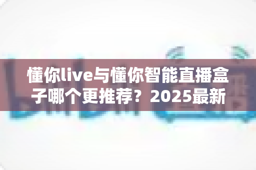 懂你live与懂你智能直播盒子哪个更推荐？2025最新深度对比测评与选购避坑指南