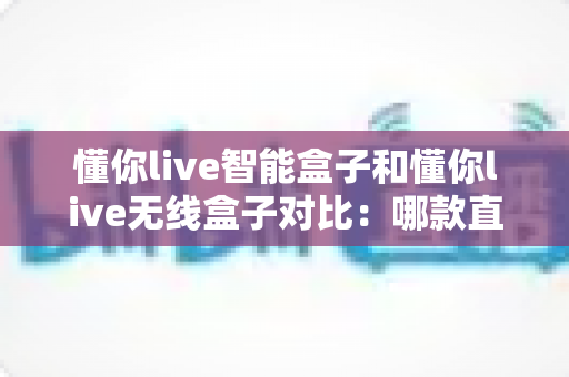 懂你live智能盒子和懂你live无线盒子对比:哪款直播设备更适合你?全维度选购指南一文看懂 懂你live智能盒子和懂你live无线盒子对比:哪款直播设备更适合你?全维度选购指南一文看懂