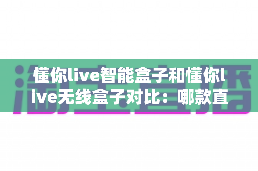 懂你live智能盒子和懂你live无线盒子对比:哪款直播设备更适合你?全维度选购指南一文看懂 懂你live智能盒子和懂你live无线盒子对比:哪款直播设备更适合你?全维度选购指南一文看懂