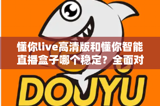 懂你live高清版和懂你智能直播盒子哪个稳定？全面对比分析帮你选出更靠谱的直播方案