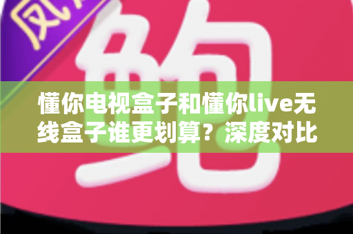 懂你电视盒子和懂你live无线盒子谁更划算？深度对比帮你把钱花在刀刃上