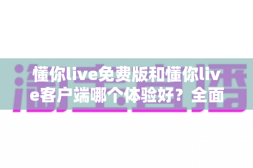 懂你live免费版和懂你live客户端哪个体验好？全面对比分析助你找到最佳选择