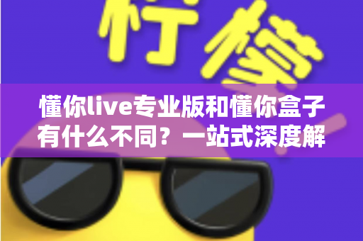 懂你live专业版和懂你盒子有什么不同？一站式深度解析两大产品差异与选购指南