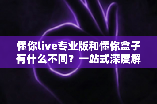 懂你live专业版和懂你盒子有什么不同？一站式深度解析两大产品差异与选购指南