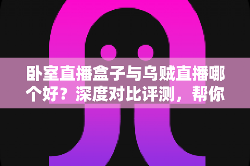 卧室直播盒子与乌贼直播哪个好？深度对比评测，帮你找到最适合自己的直播方案