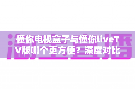 懂你电视盒子与懂你liveTV版哪个更方便？深度对比帮你选对方案