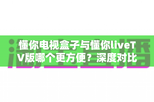 懂你电视盒子与懂你liveTV版哪个更方便？深度对比帮你选对方案