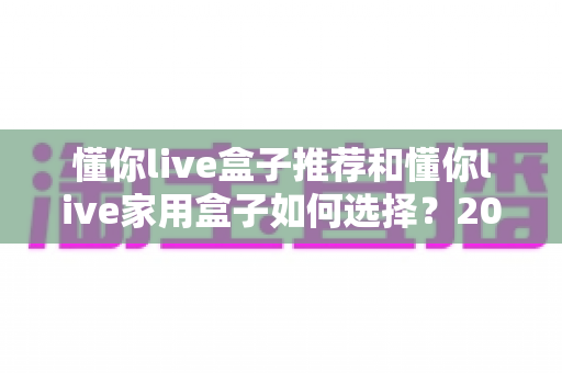 懂你live盒子推荐和懂你live家用盒子如何选择？2025家庭影音升级必读的选购全攻略