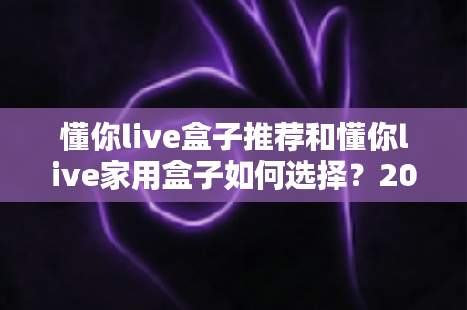 懂你live盒子推荐和懂你live家用盒子如何选择？2025家庭影音升级必读的选购全攻略
