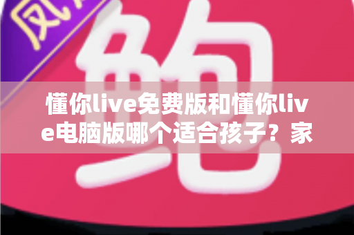 懂你live免费版和懂你live电脑版哪个适合孩子?家长必看的全面对比与选择攻略 懂你live免费版和懂你live电脑版哪个适合孩子?家长必看的全面对比与选择攻略