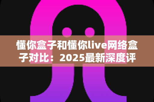 懂你盒子和懂你live网络盒子对比:2025最新深度评测,看完再买不踩坑 懂你盒子和懂你live网络盒子对比:2025最新深度评测,看完再买不踩坑
